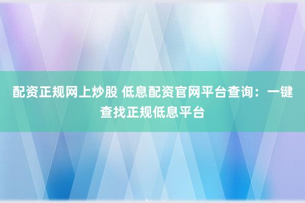 配资正规网上炒股 低息配资官网平台查询：一键查找正规低息平台