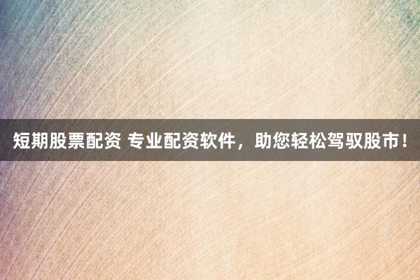 短期股票配资 专业配资软件，助您轻松驾驭股市！