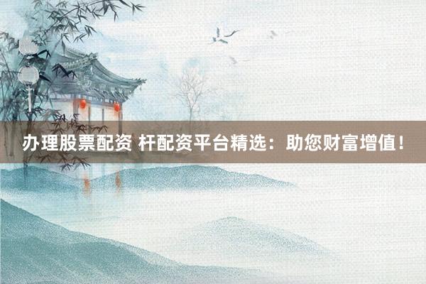 办理股票配资 杆配资平台精选：助您财富增值！