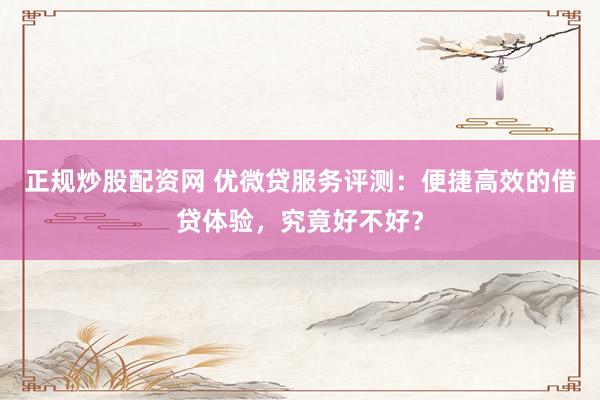 正规炒股配资网 优微贷服务评测：便捷高效的借贷体验，究竟好不好？