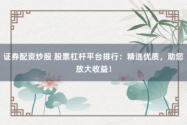证券配资炒股 股票杠杆平台排行：精选优质，助您放大收益！