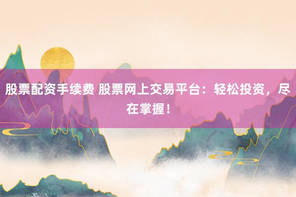 股票配资手续费 股票网上交易平台：轻松投资，尽在掌握！