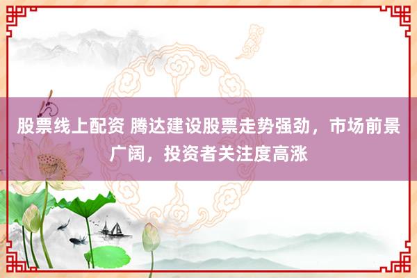 股票线上配资 腾达建设股票走势强劲，市场前景广阔，投资者关注度高涨