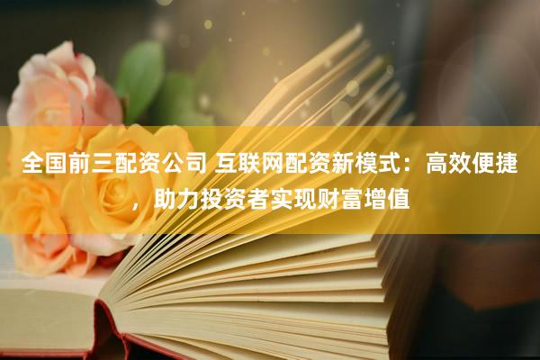 全国前三配资公司 互联网配资新模式：高效便捷，助力投资者实现财富增值