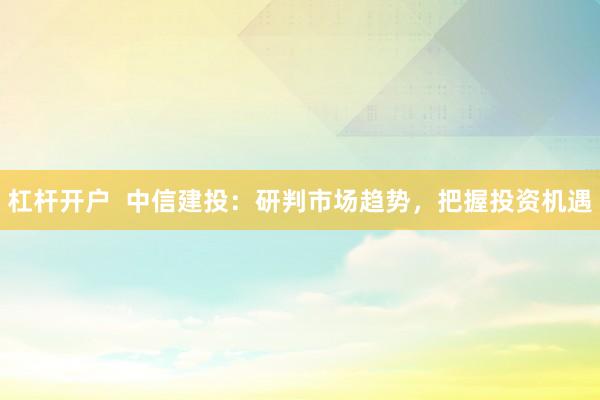 杠杆开户  中信建投：研判市场趋势，把握投资机遇