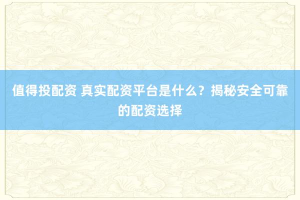 值得投配资 真实配资平台是什么？揭秘安全可靠的配资选择